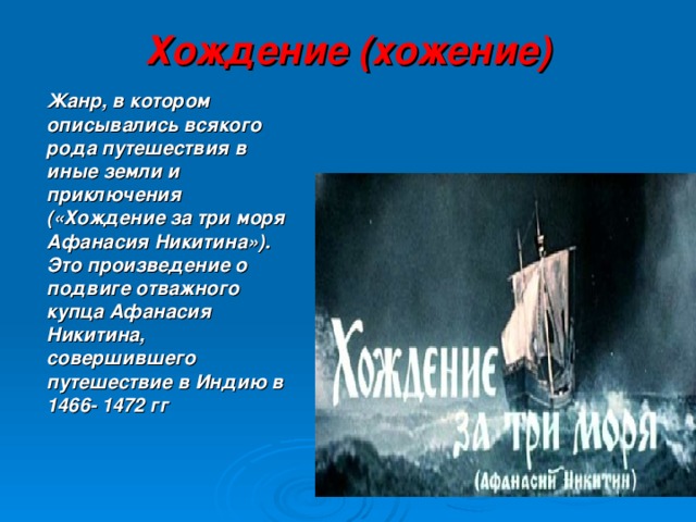 Хождение (хожение)  Жанр, в котором описывались всякого рода путешествия в иные земли и приключения («Хождение за три моря Афанасия Никитина»). Это произведение о подвиге отважного купца Афанасия Никитина, совершившего путешествие в Индию в 1466- 1472 гг 