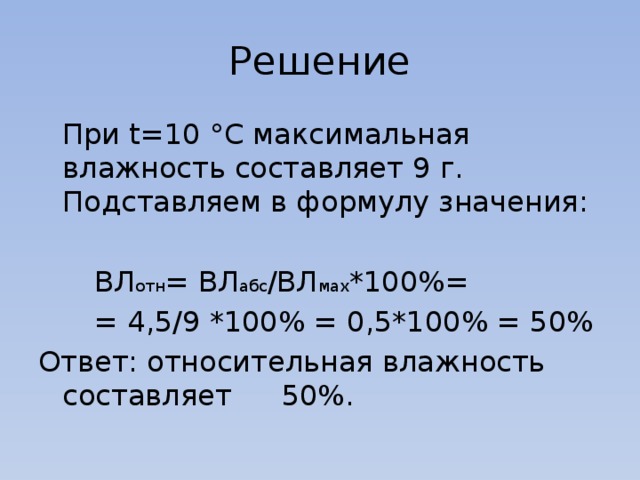 Решение  При t=10 °C максимальная влажность составляет 9 г. Подставляем в формулу значения:   ВЛ отн = ВЛ абс /ВЛ мах *100%=   = 4,5/9 *100% = 0,5*100% = 50% Ответ: относительная влажность составляет  50%. 