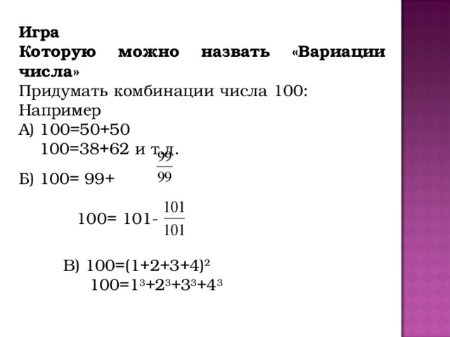 Игра Которую можно назвать «Вариации числа» Придумать комбинации числа 100: Например А) 100=50+50  100=38+62 и т.д. Б) 100= 99+  100= 101- В) 100=(1+2+3+4) 2  100=1 3 +2 3 +3 3 +4 3 