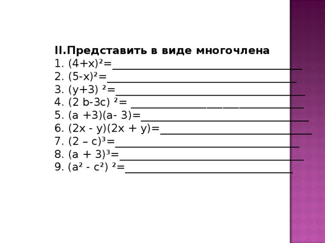 II .Представить в виде многочлена 1. (4+х)²=___________________________________ 2. (5-х)²=___________________________________ 3. (у+3) ²=___________________________________ 4. (2 b -3с) ²= ________________________________ 5. (а +3)(а- 3)=_______________________________ 6. (2х - у)(2х + у)=____________________________ 7. (2  – с)³=__________________________________ 8. (а + 3)³=__________________________________ 1. (4+х)²=___________________________________ 2. (5-х)²=___________________________________ 3. (у+3) ²=___________________________________ 4. (2 b -3с) ²= ________________________________ 5. (а +3)(а- 3)=_______________________________ 6. (2х - у)(2х + у)=____________________________ 7. (2  – с)³=__________________________________ 8. (а + 3)³=__________________________________ 1. (4+х)²=___________________________________ 2. (5-х)²=___________________________________ 3. (у+3) ²=___________________________________ 4. (2 b -3с) ²= ________________________________ 5. (а +3)(а- 3)=_______________________________ 6. (2х - у)(2х + у)=____________________________ 7. (2  – с)³=__________________________________ 8. (а + 3)³=__________________________________ 1. (4+х)²=___________________________________ 2. (5-х)²=___________________________________ 3. (у+3) ²=___________________________________ 4. (2 b -3с) ²= ________________________________ 5. (а +3)(а- 3)=_______________________________ 6. (2х - у)(2х + у)=____________________________ 7. (2  – с)³=__________________________________ 8. (а + 3)³=__________________________________  9. (а² - с²) ²=_______________________________  