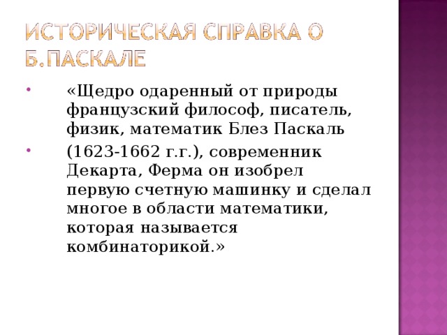 «Щедро одаренный от природы французский философ, писатель, физик, математик Блез Паскаль (1623-1662 г.г.), современник Декарта, Ферма он изобрел первую счетную машинку и сделал многое в области математики, которая называется комбинаторикой.» 