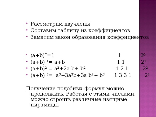 Рассмотрим двучлены Составим таблицу из коэффициентов Заметим закон образования коэффициентов  ( а+ b )˚=1 1 2º (а+ b ) ¹ = а+ b 1 1 2¹ (а+ b )² = а ² +2а  b + b ² 1 2 1 2² (а+ b ) ³= а³+3а² b +3а b ²+ b ³ 1 3 3 1 2³ Получение подобных формул можно продолжить. Работая с этими числами, можно строить различные изящные пирамиды. 