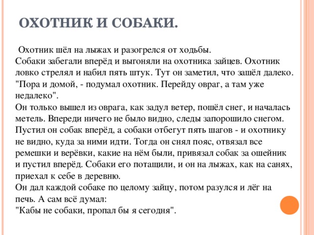 ОХОТНИК И СОБАКИ.  Охотник шёл на лыжах и разогрелся от ходьбы. Собаки забегали вперёд и выгоняли на охотника зайцев. Охотник ловко стрелял и набил пять штук. Тут он заметил, что зашёл далеко. 