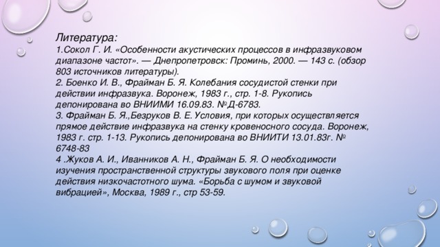 Литература: 1.Сокол Г. И. «Особенности акустических процессов в инфразвуковом диапазоне частот». — Днепропетровск: Проминь, 2000. — 143 с. (обзор 803 источников литературы). 2. Боенко И. В., Фрайман Б. Я. Колебания сосудистой стенки при действии инфразвука. Воронеж, 1983 г., стр. 1-8. Рукопись депонирована во ВНИИМИ 16.09.83. №Д-6783. 3. Фрайман Б. Я.,Безруков В. Е. Условия, при которых осуществляется прямое действие инфразвука на стенку кровеносного сосуда. Воронеж, 1983 г. стр. 1-13. Рукопись депонирована во ВНИИТИ 13.01.83г. № 6748-83 4 .Жуков А. И., Иванников А. Н., Фрайман Б. Я. О необходимости изучения пространственной структуры звукового поля при оценке действия низкочастотного шума. «Борьба с шумом и звуковой вибрацией», Москва, 1989 г., стр 53-59. 