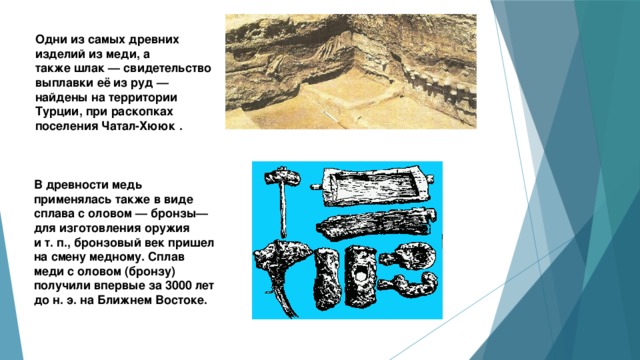 Одни из самых древних изделий из меди, а также шлак — свидетельство выплавки её из руд — найдены на территории Турции, при раскопках поселения Чатал-Хююк .  В древности медь применялась также в виде сплава с оловом — бронзы— для изготовления оружия и т. п., бронзовый век пришел на смену медному. Сплав меди с оловом (бронзу) получили впервые за 3000 лет до н. э. на Ближнем Востоке. 