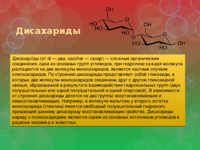 Дисахариды Дисахари́ды (от di — два, sacchar — сахар) — сложные органические соединения, одна из основных групп углеводов, при гидролизе каждая молекула распадается на две молекулы моносахаридов, являются частным случаем олигосахаридов. По строению дисахариды представляют собой гликозиды, в которых две молекулы моносахаридов соединены друг с другом гликозидной связью, образованной в результате взаимодействия гидроксильных групп (двух полуацетальных или одной полуацетальной и одной спиртовой). В зависимости от строения дисахариды делятся на две группы: восстанавливающие и невосстанавливающие. Например, в молекуле мальтозы у второго остатка моносахарида (глюкозы) имеется свободный полуацетальный гидроксил, придающий данному дисахариду восстанавливающие свойства. Дисахариды наряду с полисахаридами являются одним из основных источников углеводов в рационе человека и животных. 