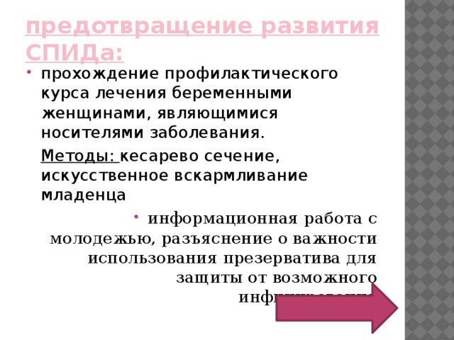 предотвращение развития СПИДа:   прохождение профилактического курса лечения беременными женщинами, являющимися носителями заболевания.  Методы: кесарево сечение, искусственное вскармливание младенца информационная работа с молодежью, разъяснение о важности использования презерватива для защиты от возможного инфицирования 