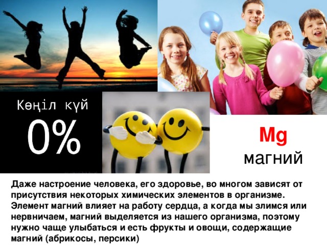 Mg магний Даже настроение человека, его здоровье, во многом зависят от присутствия некоторых химических элементов в организме. Элемент магний влияет на работу сердца, а когда мы злимся или нервничаем, магний выделяется из нашего организма, поэтому нужно чаще улыбаться и есть фрукты и овощи, содержащие магний (абрикосы, персики) 