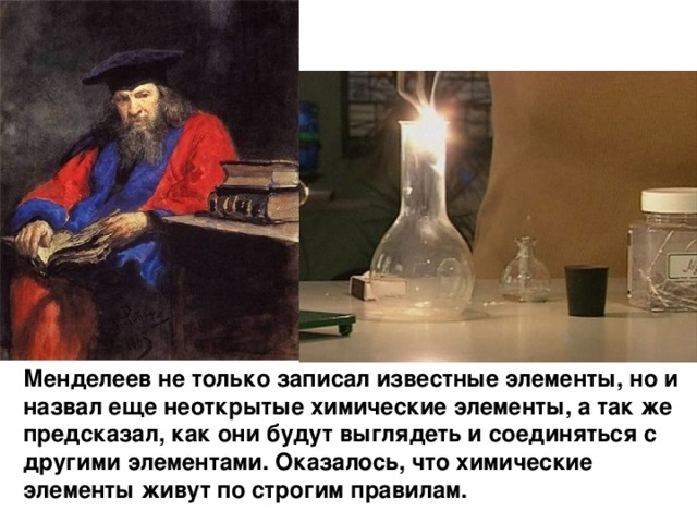 Менделеев не только записал известные элементы, но и назвал еще неоткрытые химические элементы, а так же предсказал, как они будут выглядеть и соединяться с другими элементами. Оказалось, что химические элементы живут по строгим правилам. 