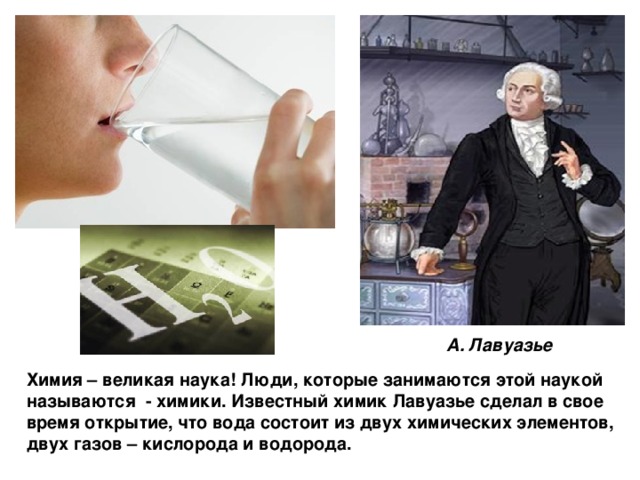А. Лавуазье Химия – великая наука! Люди, которые занимаются этой наукой называются - химики. Известный химик Лавуазье сделал в свое время открытие, что вода состоит из двух химических элементов, двух газов – кислорода и водорода. 