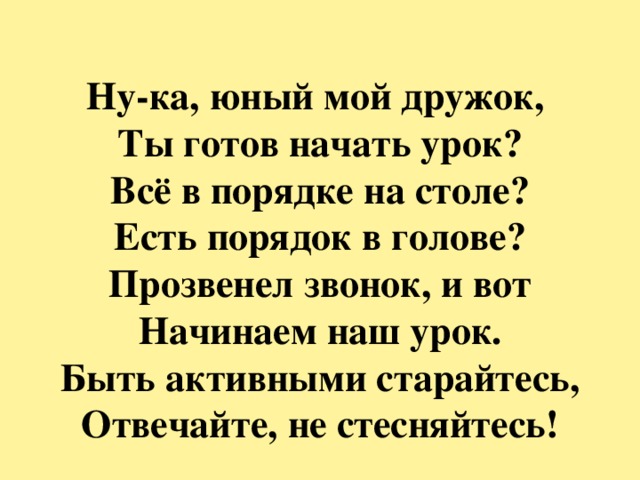 Ну-ка, юный мой дружок,  Ты готов начать урок?  Всё в порядке на столе?  Есть порядок в голове?  Прозвенел звонок, и вот  Начинаем наш урок.  Быть активными старайтесь,  Отвечайте, не стесняйтесь! 