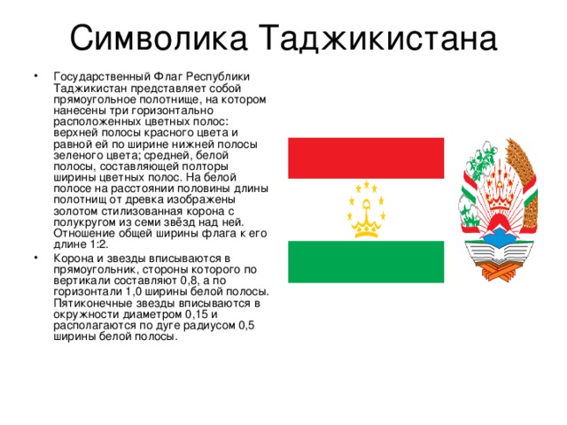 Государственный Флаг Республики Таджикистан представляет собой прямоугольное полотнище, на котором нанесены три горизонтально расположенных цветных полос: верхней полосы красного цвета и равной ей по ширине нижней полосы зеленого цвета; средней, белой полосы, составляющей полторы ширины цветных полос. На белой полосе на расстоянии половины длины полотнищ от древка изображены золотом стилизованная корона с полукругом из семи звёзд над ней. Отношение общей ширины флага к его длине 1:2. Корона и звезды вписываются в прямоугольник, стороны которого по вертикали составляют 0,8, а по горизонтали 1,0 ширины белой полосы. Пятиконечные звезды вписываются в окружности диаметром 0,15 и располагаются по дуге радиусом 0,5 ширины белой полосы. 