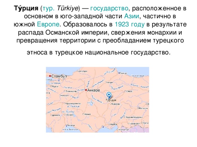 Ту́рция ( тур.  Türkiye ) — государство , расположенное в основном в юго-западной части Азии , частично в южной Европе . Образовалось в 1923 году в результате распада Османской империи, свержения монархии и превращения территории с преобладанием турецкого этноса в турецкое национальное государство.  