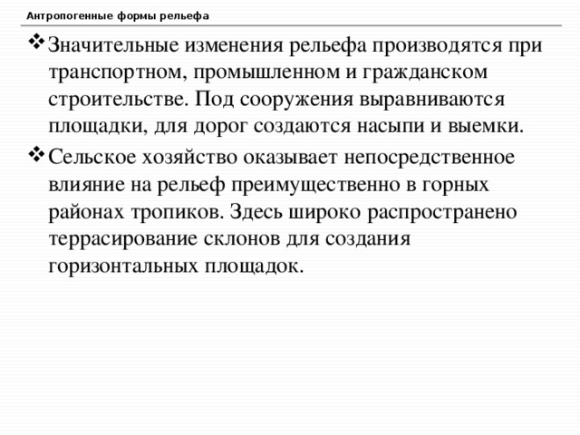 Антропогенные формы рельефа Значительные изменения рельефа производятся при транспортном, промышленном и гражданском строительстве. Под сооружения выравниваются площадки, для дорог создаются насыпи и выемки. Сельское хозяйство оказывает непосредственное влияние на рельеф преимущественно в горных районах тропиков. Здесь широко распространено террасирование склонов для создания горизонтальных площадок. 