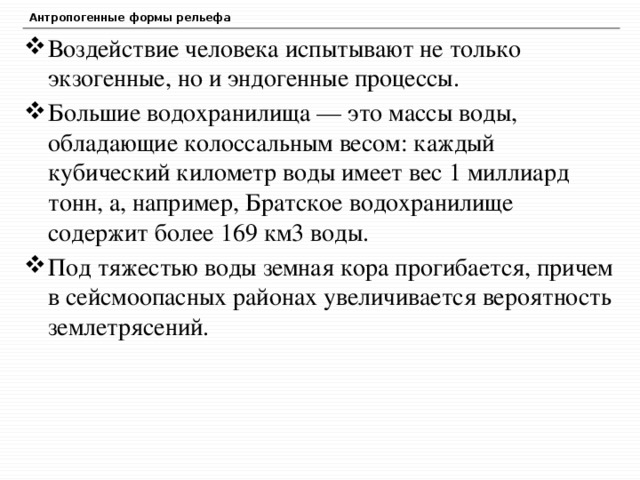 Антропогенные формы рельефа Воздействие человека испытывают не только экзогенные, но и эндогенные процессы. Большие водохранилища — это массы воды, обладающие колоссальным весом: каждый кубический километр воды имеет вес 1 миллиард тонн, а, например, Братское водохранилище содержит более 169 км3 воды. Под тяжестью воды земная кора прогибается, причем в сейсмоопасных районах увеличивается вероятность землетрясений. 