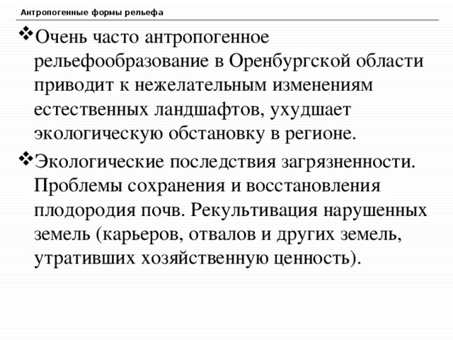 Антропогенные формы рельефа Очень часто антропогенное рельефообразование в Оренбургской области приводит к нежелательным изменениям естественных ландшафтов, ухудшает экологическую обстановку в регионе. Экологические последствия загрязненности. Проблемы сохранения и восстановления плодородия почв. Рекультивация нарушенных земель (карьеров, отвалов и других земель, утративших хозяйственную ценность). 