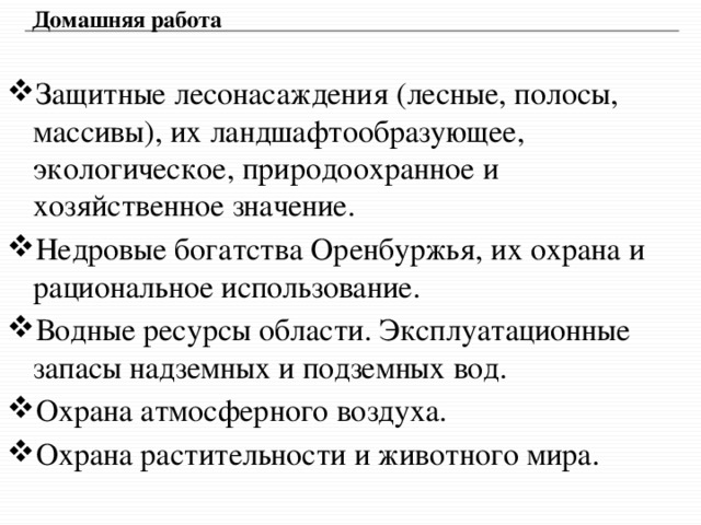 Домашняя работа Защитные лесонасаждения (лесные, полосы, массивы), их ландшафтообразующее, экологическое, природоохранное и хозяйственное значение. Недровые богатства Оренбуржья, их охрана и рациональное использование. Водные ресурсы области. Эксплуатационные запасы надземных и подземных вод. Охрана атмосферного воздуха. Охрана растительности и животного мира. 