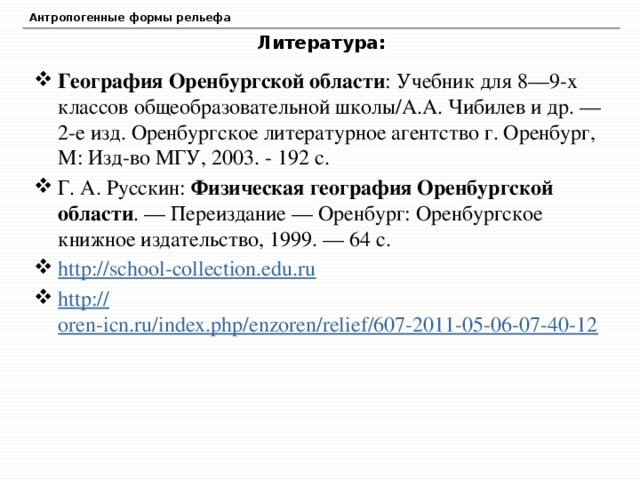 Антропогенные формы рельефа Литература: География Оренбургской области : Учебник для 8—9-х классов общеобразовательной школы/А.А. Чибилев и др. — 2-е изд. Оренбургское литературное агентство г. Оренбург, М: Изд-во МГУ, 2003. - 192 с. Г. А. Русскин: Физическая география Оренбургской области . — Переиздание — Оренбург: Оренбургское книжное издательство, 1999. — 64 с. http:// school-collection.edu.ru http:// oren-icn.ru/index.php/enzoren/relief/607-2011-05-06-07-40-12 