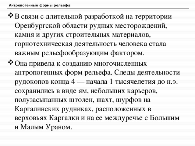 Антропогенные формы рельефа В связи с длительной разработкой на территории Оренбургской области рудных месторождений, камня и других строительных материалов, горнотехническая деятельность человека стала важным рельефообразующим фактором. Она привела к созданию многочисленных антропогенных форм рельефа. Следы деятельности рудокопов конца 4 — начала 1 тысячелетия до н.э. сохранились в виде ям, небольших карьеров, полузасыпанных штолен, шахт, шурфов на Каргалинских рудниках, расположенных в верховьях Каргалки и на ее междуречье с Большим и Малым Ураном.  