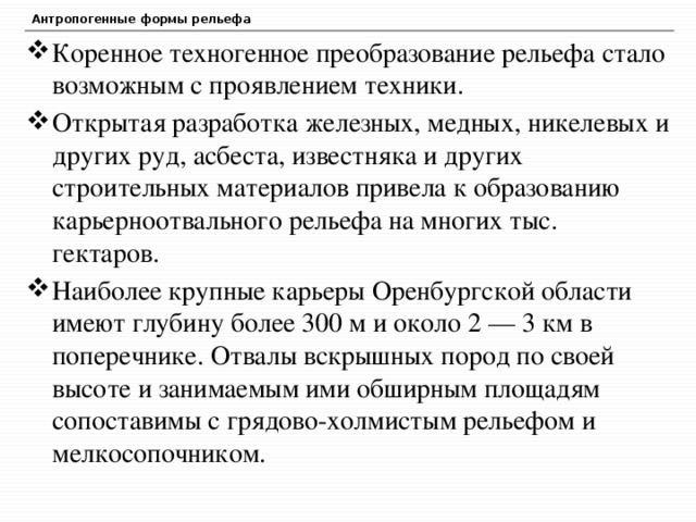 Антропогенные формы рельефа Коренное техногенное преобразование рельефа стало возможным с проявлением техники. Открытая разработка железных, медных, никелевых и других руд, асбеста, известняка и других строительных материалов привела к образованию карьерноотвального рельефа на многих тыс. гектаров. Наиболее крупные карьеры Оренбургской области имеют глубину более 300 м и около 2 — 3 км в поперечнике. Отвалы вскрышных пород по своей высоте и занимаемым ими обширным площадям сопоставимы с грядово-холмистым рельефом и мелкосопочником. 