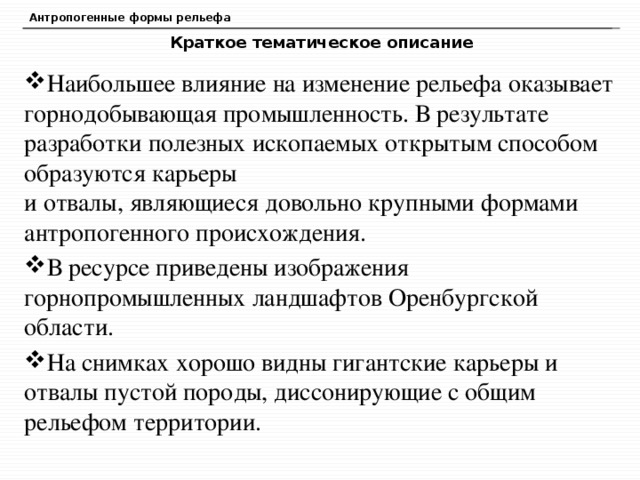 Антропогенные формы рельефа Краткое тематическое описание Наибольшее влияние на изменение рельефа оказывает горнодобывающая промышленность. В результате разработки полезных ископаемых открытым способом образуются карьеры  и отвалы, являющиеся довольно крупными формами антропогенного происхождения. В ресурсе приведены изображения горнопромышленных ландшафтов Оренбургской области. На снимках хорошо видны гигантские карьеры и отвалы пустой породы, диссонирующие с общим рельефом территории.  