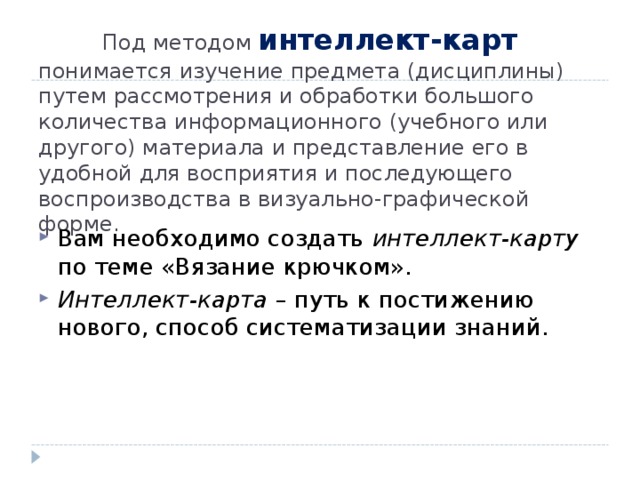  Под методом интеллект-карт  понимается изучение предмета (дисциплины) путем рассмотрения и обработки большого количества информационного (учебного или другого) материала и представление его в удобной для восприятия и последующего воспроизводства в визуально-графической форме. Вам необходимо создать интеллект-карту по теме «Вязание крючком». Интеллект-карта – путь к постижению нового, способ систематизации знаний. 