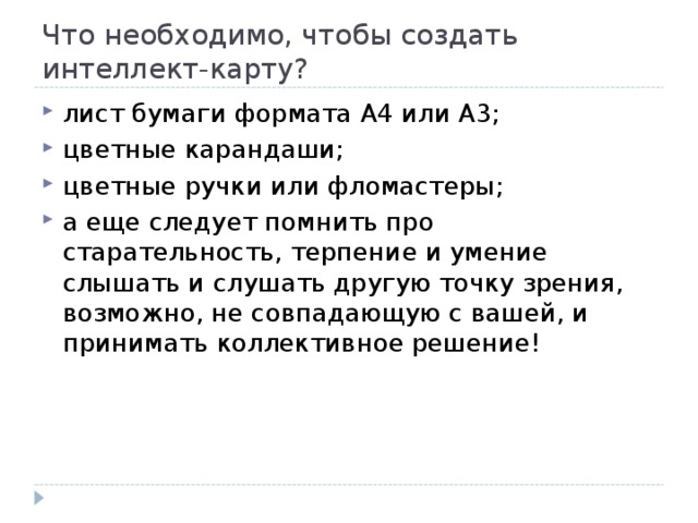 Что необходимо, чтобы создать интеллект-карту? лист бумаги формата А4 или А3; цветные карандаши; цветные ручки или фломастеры; а еще следует помнить про старательность, терпение и умение слышать и слушать другую точку зрения, возможно, не совпадающую с вашей, и принимать коллективное решение! 