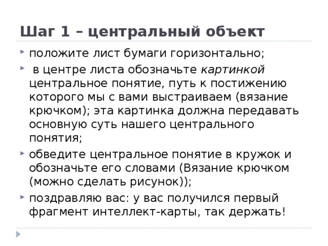 Шаг 1 – центральный объект положите лист бумаги горизонтально;  в центре листа обозначьте картинкой центральное понятие, путь к постижению которого мы с вами выстраиваем (вязание крючком); эта картинка должна передавать основную суть нашего центрального понятия; обведите центральное понятие в кружок и обозначьте его словами (Вязание крючком (можно сделать рисунок)); поздравляю вас: у вас получился первый фрагмент интеллект-карты, так держать! 