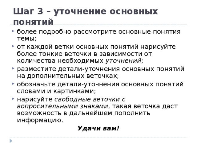 Шаг 3 – уточнение основных понятий более подробно рассмотрите основные понятия темы; от каждой ветки основных понятий нарисуйте более тонкие веточки в зависимости от количества необходимых уточнений ; разместите детали-уточнения основных понятий на дополнительных веточках; обозначьте детали-уточнения основных понятий словами и картинками; нарисуйте свободные веточки с вопросительными знаками , такая веточка даст возможность в дальнейшем пополнить информацию. Удачи вам!  