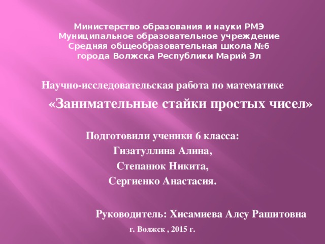 Министерство образования и науки РМЭ Муниципальное образовательное учреждение Средняя общеобразовательная школа №6 города Волжска Республики Марий Эл Научно-исследовательская работа по математике  «Занимательные стайки простых чисел»  Подготовили ученики 6 класса: Гизатуллина Алина, Степанюк Никита, Сергиенко Анастасия. г. Волжск 2014г. Руководитель: Хисамиева Алсу Рашитовна г. Волжск , 2015 г.  