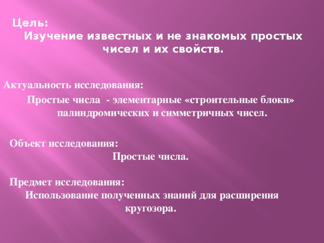 Цель: Изучение известных и не знакомых простых чисел и их свойств. Актуальность исследования: Простые числа - элементарные «строительные блоки» палиндромических и симметричных чисел. Объект исследования: Простые числа.  Предмет исследования:  Использование полученных знаний для расширения кругозора. г. Волжск 2014г.  
