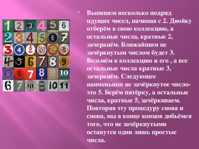 Выпишем несколько подряд идущих чисел, начиная с 2. Двойку отберём в свою коллекцию, а остальные числа, кратные 2, зачеркнём. Ближайшим не зачёркнутым числом будет 3. Возьмём в коллекцию и его , а все остальные числа кратные 3, зачеркнём. Следующее наименьшее не зачёркнутое число-это 5. Берём пятёрку, а остальные числа, кратные 5, зачёркиваем. Повторяя эту процедуру снова и снова, мы в конце концов добьёмся того, что не зачёркнутыми останутся одни лишь простые числа. 