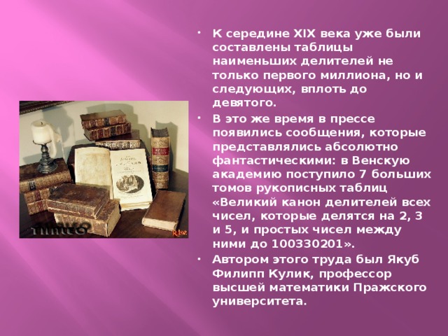К середине XIX века уже были составлены таблицы наименьших делителей не только первого миллиона, но и следующих, вплоть до девятого. В это же время в прессе появились сообщения, которые представлялись абсолютно фантастическими: в Венскую академию поступило 7 больших томов рукописных таблиц «Великий канон делителей всех чисел, которые делятся на 2, 3 и 5, и простых чисел между ними до 100330201». Автором этого труда был Якуб Филипп Кулик, профессор высшей математики Пражского университета. 