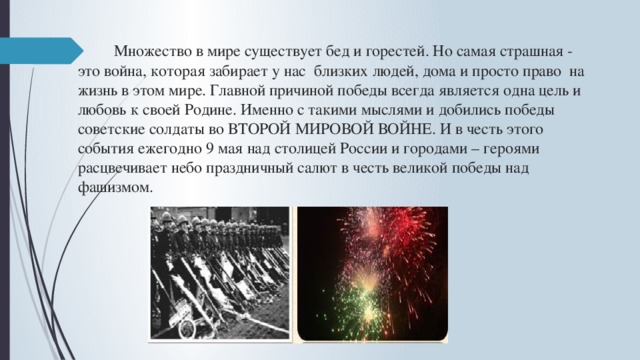  Множество в мире существует бед и горестей. Но самая страшная - это война, которая забирает у нас близких людей, дома и просто право на жизнь в этом мире. Главной причиной победы всегда является одна цель и любовь к своей Родине. Именно с такими мыслями и добились победы советские солдаты во ВТОРОЙ МИРОВОЙ ВОЙНЕ. И в честь этого события ежегодно 9 мая над столицей России и городами – героями расцвечивает небо праздничный салют в честь великой победы над фашизмом.     