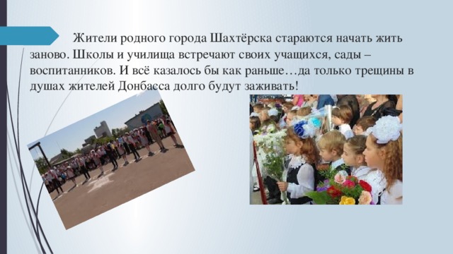  Жители родного города Шахтёрска стараются начать жить заново. Школы и училища встречают своих учащихся, сады – воспитанников. И всё казалось бы как раньше…да только трещины в душах жителей Донбасса долго будут заживать! 