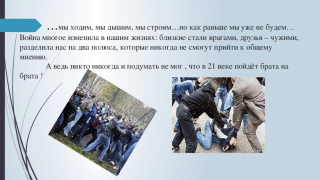 … мы ходим, мы дышим, мы строим…но как раньше мы уже не будем…  Война многое изменила в нашим жизнях: близкие стали врагами, друзья – чужими, разделила нас на два полюса, которые никогда не смогут прийти к общему мнению.  А ведь никто никогда и подумать не мог , что в 21 веке пойдёт брата на брата ! 