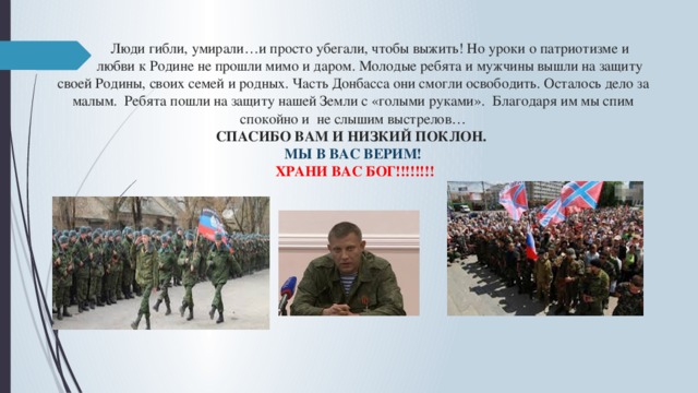  Люди гибли, умирали…и просто убегали, чтобы выжить! Но уроки о патриотизме и  любви к Родине не прошли мимо и даром. Молодые ребята и мужчины вышли на защиту своей Родины, своих семей и родных. Часть Донбасса они смогли освободить. Осталось дело за малым. Ребята пошли на защиту нашей Земли с «голыми руками». Благодаря им мы спим спокойно и не слышим выстрелов…  СПАСИБО ВАМ И НИЗКИЙ ПОКЛОН.  МЫ В ВАС ВЕРИМ!   ХРАНИ ВАС БОГ!!!!!!!!    
