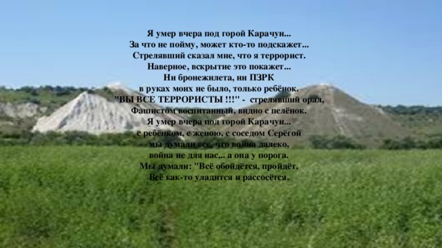 Я умер вчера под горой Карачун...  За что не пойму, может кто-то подскажет...  Стрелявший сказал мне, что я террорист.  Наверное, вскрытие это покажет...  Ни бронежилета, ни ПЗРК  в руках моих не было, только ребёнок.  