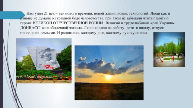  Наступил 21 век – век нового времени, новой жизни, новых технологий. Люди как и раньше не думали о страшной беде человечества, при этом не забывали чтить память о героях ВЕЛИКОЙ ОТЕЧЕСТВЕННОЙ ВОЙНЫ. Великий и трудолюбивый край Украины ДОНБАСС жил обыденной жизнью. Люди ходили на работу, дети в школу, отпуск проводили семьями. И радовались каждому дню, каждому лучику солнца.    