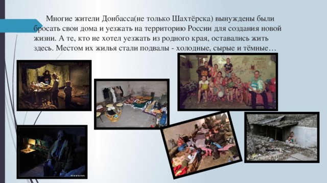   Многие жители Донбасса(не только Шахтёрска) вынуждены были    бросать свои дома и уезжать на территорию России для создания новой   жизни. А те, кто не хотел уезжать из родного края, оставались жить    здесь. Местом их жилья стали подвалы - холодные, сырые и тёмные…   