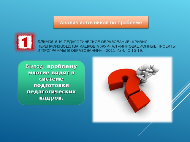 Анализ источников по проблеме БЛИНОВ В.И. ПЕДАГОГИЧЕСКОЕ ОБРАЗОВАНИЕ: КРИЗИС ПЕРЕПРОИЗВОДСТВА КАДРОВ // ЖУРНАЛ «ИННОВАЦИОННЫЕ ПРОЕКТЫ И ПРОГРАММЫ В ОБРАЗОВАНИИ».- 2011.-№4.- С.15-19.   Вывод: проблему многие видят в системе подготовки педагогических кадров.  