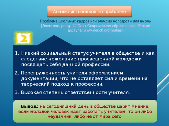 Анализ источников по проблеме Проблема школьных кадров или эликсир молодости для школы [Электрон. ресурс]// Сайт Современное образование.- Режим доступа: www.neuch.org/ realias /. Низкий социальный статус учителя в обществе и как следствие нежелание просвещенной молодежи посвящать себя данной профессии. 2. Перегруженность учителя оформлением документации, что не оставляет сил и времени на творческий подход к профессии. 3. Высокая степень ответственности учителя. Вывод:  на сегодняшний день в обществе царит мнение, если молодой человек идет работать учителем, то он либо неудачник, либо не от мира сего. 