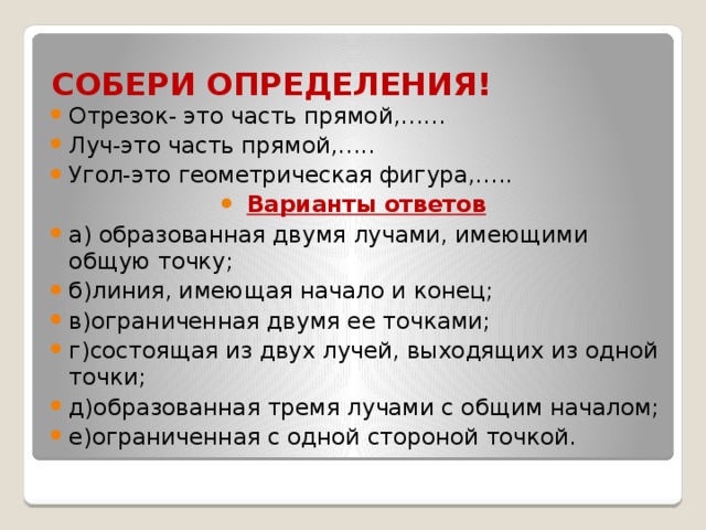 СОБЕРИ ОПРЕДЕЛЕНИЯ! Отрезок- это часть прямой,…… Луч-это часть прямой,….. Угол-это геометрическая фигура,….. Варианты ответов а) образованная двумя лучами, имеющими общую точку; б)линия, имеющая начало и конец; в)ограниченная двумя ее точками; г)состоящая из двух лучей, выходящих из одной точки; д)образованная тремя лучами с общим началом; е)ограниченная с одной стороной точкой. 