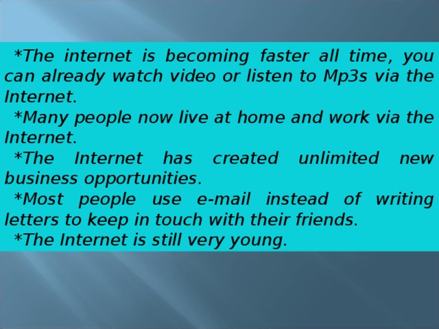 *The internet is becoming faster all time, you can already watch video or listen to Mp3s via the Internet. *Many people now live at home and work via the Internet. *The Internet has created unlimited new business opportunities. *Most people use e-mail instead of writing letters to keep in touch with their friends. *The Internet is still very young. 