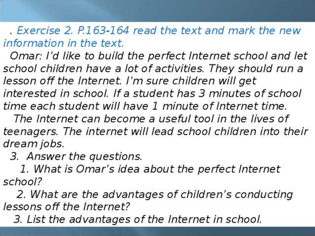 . Exercise 2. P.163-164 read the text and mark the new information in the text.  Omar: I’d like to build the perfect Internet school and let school children have a lot of activities. They should run a lesson off the Internet. I’m sure children will get interested in school. If a student has 3 minutes of school time each student will have 1 minute of Internet time.  The Internet can become a useful tool in the lives of teenagers. The internet will lead school children into their dream jobs. 3. Answer the questions.  1. What is Omar’s idea about the perfect Internet school?  2. What are the advantages of children’s conducting lessons off the Internet?  3. List the advantages of the Internet in school. 