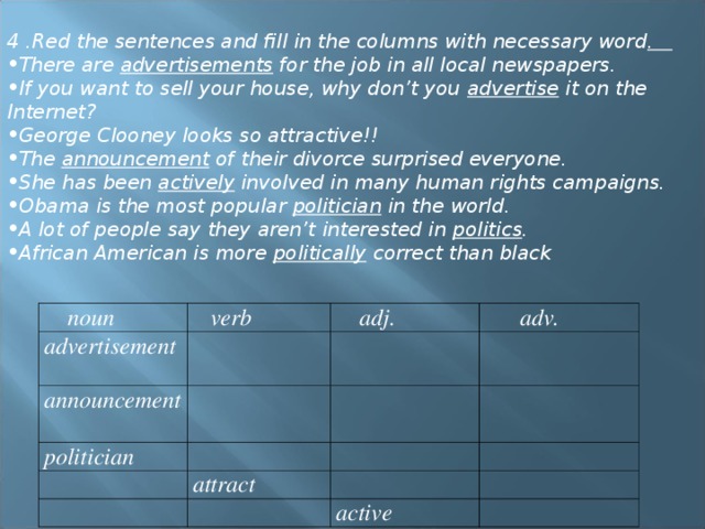 4 .Red the sentences and fill in the columns with necessary word . There are advertisements for the job in all local newspapers. If you want to sell your house, why don’t you advertise it on the Internet? George Clooney looks so attractive!! The announcement of their divorce surprised everyone. She has been actively involved in many human rights campaigns. Obama is the most popular politician in the world. A lot of people say they aren’t interested in politics . African American is more politically correct than black  noun  verb advertisement   adj. announcement  adv. politician attract active 