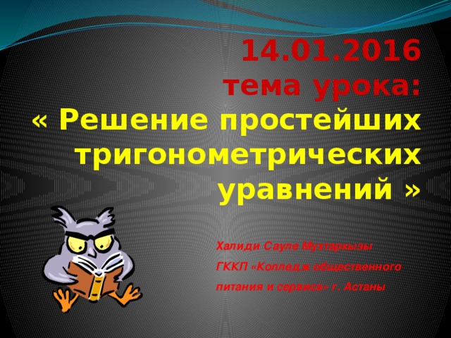 14.01.2016  тема урока:  « Решение простейших  тригонометрических уравнений  »   Халиди Сауле Мухтаркызы ГККП «Колледж общественного питания и сервиса» г. Астаны 