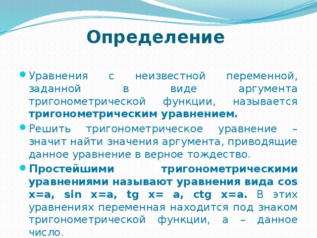   Определение  Уравнения с неизвестной переменной, заданной в виде аргумента тригонометрической функции, называется тригонометрическим уравнением. Решить тригонометрическое уравнение – значит найти значения аргумента, приводящие данное уравнение в верное тождество. Простейшими тригонометрическими уравнениями называют уравнения вида cos x=a, sin x=a, tg x= a, ctg x=a. В этих уравнениях переменная находится под знаком тригонометрической функции, а – данное число. 