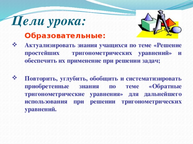 Цели урока:  Образовательные: Актуализировать знания учащихся по теме «Решение простейших тригонометрических уравнений» и обеспечить их применение при решении задач;  Повторить, углубить, обобщить и систематизировать приобретенные знания по теме «Обратные тригонометрические уравнения» для дальнейшего использования при решении тригонометрических уравнений. 