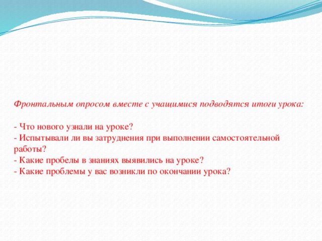 Фронтальным опросом вместе с учащимися подводятся итоги урока:   - Что нового узнали на уроке?  - Испытывали ли вы затруднения при выполнении самостоятельной работы?  - Какие пробелы в знаниях выявились на уроке?  - Какие проблемы у вас возникли по окончании урока?   